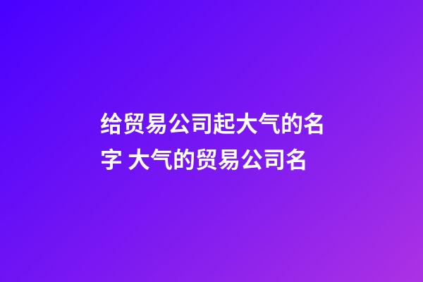 给贸易公司起大气的名字 大气的贸易公司名-第1张-公司起名-玄机派